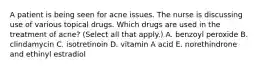 A patient is being seen for acne issues. The nurse is discussing use of various topical drugs. Which drugs are used in the treatment of acne? (Select all that apply.) A. benzoyl peroxide B. clindamycin C. isotretinoin D. vitamin A acid E. norethindrone and ethinyl estradiol