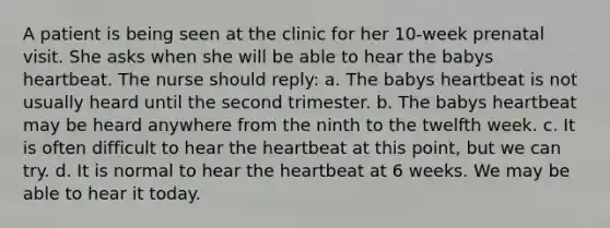 A patient is being seen at the clinic for her 10-week prenatal visit. She asks when she will be able to hear the babys heartbeat. The nurse should reply: a. The babys heartbeat is not usually heard until the second trimester. b. The babys heartbeat may be heard anywhere from the ninth to the twelfth week. c. It is often difficult to hear the heartbeat at this point, but we can try. d. It is normal to hear the heartbeat at 6 weeks. We may be able to hear it today.