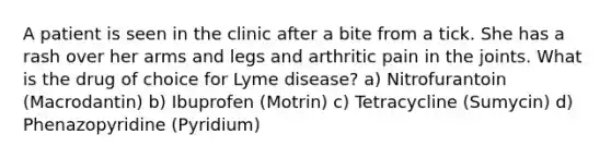 A patient is seen in the clinic after a bite from a tick. She has a rash over her arms and legs and arthritic pain in the joints. What is the drug of choice for Lyme disease? a) Nitrofurantoin (Macrodantin) b) Ibuprofen (Motrin) c) Tetracycline (Sumycin) d) Phenazopyridine (Pyridium)