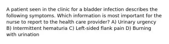 A patient seen in the clinic for a bladder infection describes the following symptoms. Which information is most important for the nurse to report to the health care provider? A) Urinary urgency B) Intermittent hematuria C) Left-sided flank pain D) Burning with urination