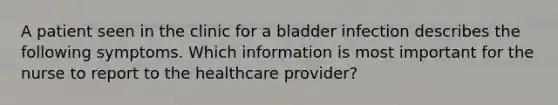 A patient seen in the clinic for a bladder infection describes the following symptoms. Which information is most important for the nurse to report to the healthcare provider?