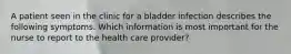 A patient seen in the clinic for a bladder infection describes the following symptoms. Which information is most important for the nurse to report to the health care provider?