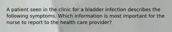 A patient seen in the clinic for a bladder infection describes the following symptoms. Which information is most important for the nurse to report to the health care provider?