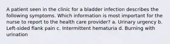 A patient seen in the clinic for a bladder infection describes the following symptoms. Which information is most important for the nurse to report to the health care provider? a. Urinary urgency b. Left-sided flank pain c. Intermittent hematuria d. Burning with urination