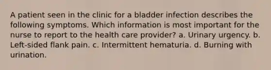 A patient seen in the clinic for a bladder infection describes the following symptoms. Which information is most important for the nurse to report to the health care provider? a. Urinary urgency. b. Left-sided flank pain. c. Intermittent hematuria. d. Burning with urination.