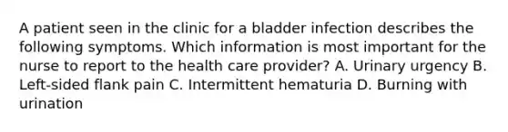 A patient seen in the clinic for a bladder infection describes the following symptoms. Which information is most important for the nurse to report to the health care provider? A. Urinary urgency B. Left-sided flank pain C. Intermittent hematuria D. Burning with urination