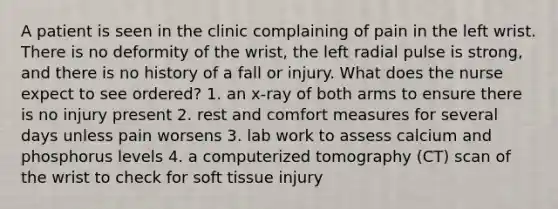 A patient is seen in the clinic complaining of pain in the left wrist. There is no deformity of the wrist, the left radial pulse is strong, and there is no history of a fall or injury. What does the nurse expect to see ordered? 1. an x-ray of both arms to ensure there is no injury present 2. rest and comfort measures for several days unless pain worsens 3. lab work to assess calcium and phosphorus levels 4. a computerized tomography (CT) scan of the wrist to check for soft tissue injury