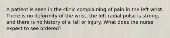 A patient is seen in the clinic complaining of pain in the left wrist. There is no deformity of the​ wrist, the left radial pulse is​ strong, and there is no history of a fall or injury. What does the nurse expect to see​ ordered?