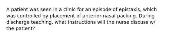 A patient was seen in a clinic for an episode of epistaxis, which was controlled by placement of anterior nasal packing. During discharge teaching, what instructions will the nurse discuss w/ the patient?