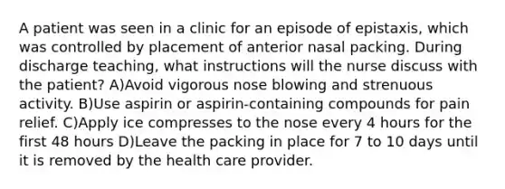 A patient was seen in a clinic for an episode of epistaxis, which was controlled by placement of anterior nasal packing. During discharge teaching, what instructions will the nurse discuss with the patient? A)Avoid vigorous nose blowing and strenuous activity. B)Use aspirin or aspirin-containing compounds for pain relief. C)Apply ice compresses to the nose every 4 hours for the first 48 hours D)Leave the packing in place for 7 to 10 days until it is removed by the health care provider.