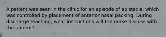 A patient was seen in the clinic for an episode of epistaxis, which was controlled by placement of anterior nasal packing. During discharge teaching, what instructions will the nurse discuss with the patient?