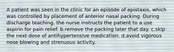 A patient was seen in the clinic for an episode of epistaxis, which was controlled by placement of anterior nasal packing. During discharge teaching, the nurse instructs the patient to a.use aspirin for pain relief. b.remove the packing later that day. c.skip the next dose of antihypertensive medication. d.avoid vigorous nose blowing and strenuous activity.