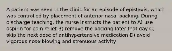 A patient was seen in the clinic for an episode of epistaxis, which was controlled by placement of anterior nasal packing. During discharge teaching, the nurse instructs the patient to A) use aspirin for pain relief B) remove the packing later that day C) skip the next dose of antihypertensive medication D) avoid vigorous nose blowing and strenuous activity