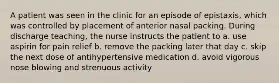 A patient was seen in the clinic for an episode of epistaxis, which was controlled by placement of anterior nasal packing. During discharge teaching, the nurse instructs the patient to a. use aspirin for pain relief b. remove the packing later that day c. skip the next dose of antihypertensive medication d. avoid vigorous nose blowing and strenuous activity