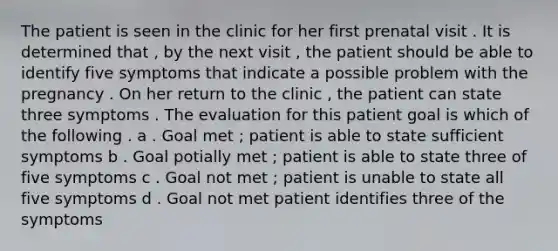 The patient is seen in the clinic for her first prenatal visit . It is determined that , by the next visit , the patient should be able to identify five symptoms that indicate a possible problem with the pregnancy . On her return to the clinic , the patient can state three symptoms . The evaluation for this patient goal is which of the following . a . Goal met ; patient is able to state sufficient symptoms b . Goal potially met ; patient is able to state three of five symptoms c . Goal not met ; patient is unable to state all five symptoms d . Goal not met patient identifies three of the symptoms