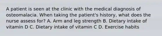 A patient is seen at the clinic with the medical diagnosis of osteomalacia. When taking the patient's history, what does the nurse assess for? A. Arm and leg strength B. Dietary intake of vitamin D C. Dietary intake of vitamin C D. Exercise habits