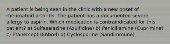 A patient is being seen in the clinic with a new onset of rheumatoid arthritis. The patient has a documented severe allergy to aspirin. Which medication is contraindicated for this patient? a) Sulfasalazine (Azulfidine) b) Penicillamine (Cuprimine) c) Etanercept (Enbrel) d) Cyclosporine (Sandimmune)