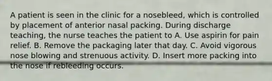 A patient is seen in the clinic for a nosebleed, which is controlled by placement of anterior nasal packing. During discharge teaching, the nurse teaches the patient to A. Use aspirin for pain relief. B. Remove the packaging later that day. C. Avoid vigorous nose blowing and strenuous activity. D. Insert more packing into the nose if rebleeding occurs.