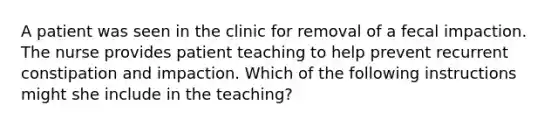 A patient was seen in the clinic for removal of a fecal impaction. The nurse provides patient teaching to help prevent recurrent constipation and impaction. Which of the following instructions might she include in the teaching?