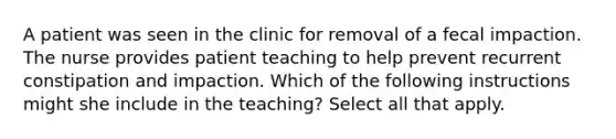 A patient was seen in the clinic for removal of a fecal impaction. The nurse provides patient teaching to help prevent recurrent constipation and impaction. Which of the following instructions might she include in the teaching? Select all that apply.