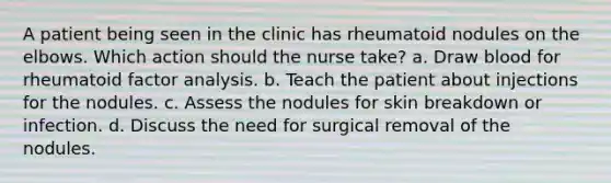 A patient being seen in the clinic has rheumatoid nodules on the elbows. Which action should the nurse take? a. Draw blood for rheumatoid factor analysis. b. Teach the patient about injections for the nodules. c. Assess the nodules for skin breakdown or infection. d. Discuss the need for surgical removal of the nodules.