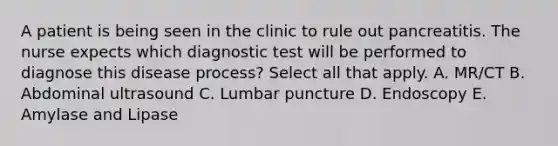 A patient is being seen in the clinic to rule out pancreatitis. The nurse expects which diagnostic test will be performed to diagnose this disease process? Select all that apply. A. MR/CT B. Abdominal ultrasound C. Lumbar puncture D. Endoscopy E. Amylase and Lipase