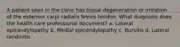 A patient seen in the clinic has tissue degeneration or irritation of the extensor carpi radialis brevis tendon. What diagnosis does the health care professional document? a. Lateral epicondylopathy b. Medial epicondylopathy c. Bursitis d. Lateral tendinitis