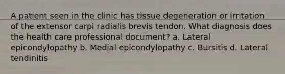 A patient seen in the clinic has tissue degeneration or irritation of the extensor carpi radialis brevis tendon. What diagnosis does the health care professional document? a. Lateral epicondylopathy b. Medial epicondylopathy c. Bursitis d. Lateral tendinitis