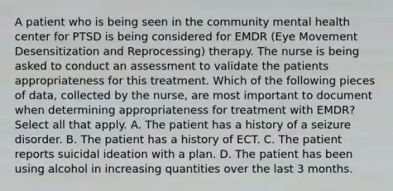 A patient who is being seen in the community mental health center for PTSD is being considered for EMDR (Eye Movement Desensitization and Reprocessing) therapy. The nurse is being asked to conduct an assessment to validate the patients appropriateness for this treatment. Which of the following pieces of data, collected by the nurse, are most important to document when determining appropriateness for treatment with EMDR? Select all that apply. A. The patient has a history of a seizure disorder. B. The patient has a history of ECT. C. The patient reports suicidal ideation with a plan. D. The patient has been using alcohol in increasing quantities over the last 3 months.