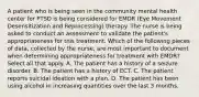 A patient who is being seen in the community mental health center for PTSD is being considered for EMDR (Eye Movement Desensitization and Reprocessing) therapy. The nurse is being asked to conduct an assessment to validate the patient's appropriateness for this treatment. Which of the following pieces of data, collected by the nurse, are most important to document when determining appropriateness for treatment with EMDR? Select all that apply. A. The patient has a history of a seizure disorder. B. The patient has a history of ECT. C. The patient reports suicidal ideation with a plan. D. The patient has been using alcohol in increasing quantities over the last 3 months.