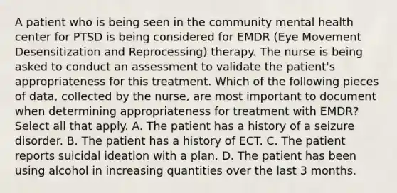 A patient who is being seen in the community mental health center for PTSD is being considered for EMDR (Eye Movement Desensitization and Reprocessing) therapy. The nurse is being asked to conduct an assessment to validate the patient's appropriateness for this treatment. Which of the following pieces of data, collected by the nurse, are most important to document when determining appropriateness for treatment with EMDR? Select all that apply. A. The patient has a history of a seizure disorder. B. The patient has a history of ECT. C. The patient reports suicidal ideation with a plan. D. The patient has been using alcohol in increasing quantities over the last 3 months.