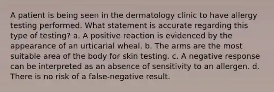 A patient is being seen in the dermatology clinic to have allergy testing performed. What statement is accurate regarding this type of testing? a. A positive reaction is evidenced by the appearance of an urticarial wheal. b. The arms are the most suitable area of the body for skin testing. c. A negative response can be interpreted as an absence of sensitivity to an allergen. d. There is no risk of a false-negative result.