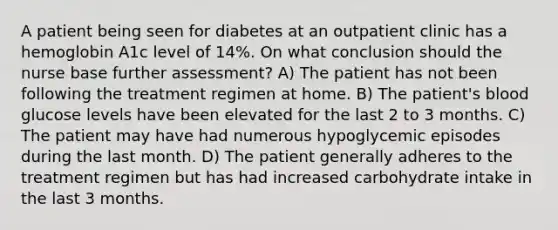 A patient being seen for diabetes at an outpatient clinic has a hemoglobin A1c level of 14%. On what conclusion should the nurse base further assessment? A) The patient has not been following the treatment regimen at home. B) The patient's blood glucose levels have been elevated for the last 2 to 3 months. C) The patient may have had numerous hypoglycemic episodes during the last month. D) The patient generally adheres to the treatment regimen but has had increased carbohydrate intake in the last 3 months.