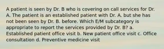 A patient is seen by Dr. B who is covering on call services for Dr. A. The patient is an established patient with Dr. A. but she has not been seen by Dr. B. before. Which E/M subcategory is appropriate to report the services provided by Dr. B? a. Established patient office visit b. New patient office visit c. Office consultation d. Preventive medicine visit