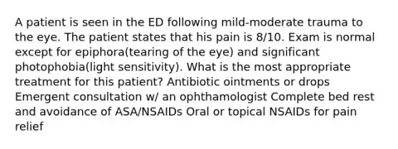 A patient is seen in the ED following mild-moderate trauma to the eye. The patient states that his pain is 8/10. Exam is normal except for epiphora(tearing of the eye) and significant photophobia(light sensitivity). What is the most appropriate treatment for this patient? Antibiotic ointments or drops Emergent consultation w/ an ophthamologist Complete bed rest and avoidance of ASA/NSAIDs Oral or topical NSAIDs for pain relief