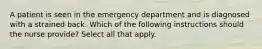 A patient is seen in the emergency department and is diagnosed with a strained back. Which of the following instructions should the nurse provide? Select all that apply.