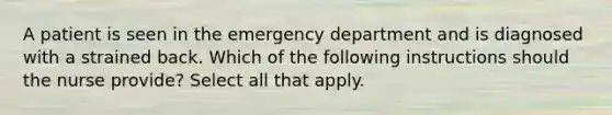 A patient is seen in the emergency department and is diagnosed with a strained back. Which of the following instructions should the nurse provide? Select all that apply.