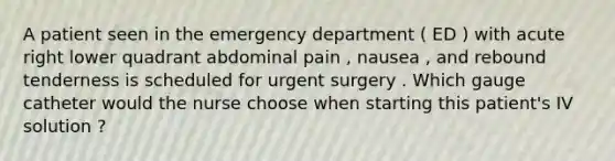 A patient seen in the emergency department ( ED ) with acute right lower quadrant abdominal pain , nausea , and rebound tenderness is scheduled for urgent surgery . Which gauge catheter would the nurse choose when starting this patient's IV solution ?