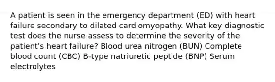 A patient is seen in the emergency department (ED) with heart failure secondary to dilated cardiomyopathy. What key diagnostic test does the nurse assess to determine the severity of the patient's heart failure? Blood urea nitrogen (BUN) Complete blood count (CBC) B-type natriuretic peptide (BNP) Serum electrolytes