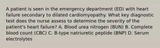 A patient is seen in the emergency department (ED) with heart failure secondary to dilated cardiomyopathy. What key diagnostic test does the nurse assess to determine the severity of the patient's heart failure? A. Blood urea nitrogen (BUN) B. Complete blood count (CBC) C. B-type natriuretic peptide (BNP) D. Serum electrolytes