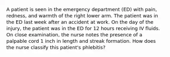 A patient is seen in the emergency department (ED) with pain, redness, and warmth of the right lower arm. The patient was in the ED last week after an accident at work. On the day of the injury, the patient was in the ED for 12 hours receiving IV fluids. On close examination, the nurse notes the presence of a palpable cord 1 inch in length and streak formation. How does the nurse classify this patient's phlebitis?