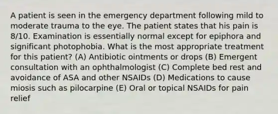 A patient is seen in the emergency department following mild to moderate trauma to the eye. The patient states that his pain is 8/10. Examination is essentially normal except for epiphora and significant photophobia. What is the most appropriate treatment for this patient? (A) Antibiotic ointments or drops (B) Emergent consultation with an ophthalmologist (C) Complete bed rest and avoidance of ASA and other NSAIDs (D) Medications to cause miosis such as pilocarpine (E) Oral or topical NSAIDs for pain relief