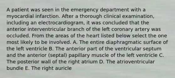 A patient was seen in the emergency department with a myocardial infarction. After a thorough clinical examination, including an electrocardiogram, it was concluded that the anterior interventricular branch of the left coronary artery was occluded. From the areas of the heart listed below select the one most likely to be involved. A. The entire diaphragmatic surface of the left ventricle B. The anterior part of the ventricular septum and the anterior (septal) papillary muscle of the left ventricle C. The posterior wall of the right atrium D. The atrioventricular bundle E. The right auricle