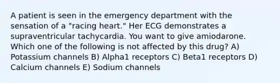 A patient is seen in the emergency department with the sensation of a "racing heart." Her ECG demonstrates a supraventricular tachycardia. You want to give amiodarone. Which one of the following is not affected by this drug? A) Potassium channels B) Alpha1 receptors C) Beta1 receptors D) Calcium channels E) Sodium channels