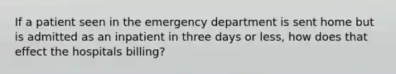 If a patient seen in the emergency department is sent home but is admitted as an inpatient in three days or less, how does that effect the hospitals billing?