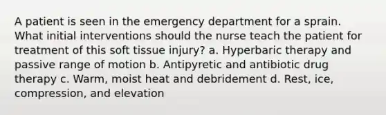 A patient is seen in the emergency department for a sprain. What initial interventions should the nurse teach the patient for treatment of this soft tissue injury? a. Hyperbaric therapy and passive range of motion b. Antipyretic and antibiotic drug therapy c. Warm, moist heat and debridement d. Rest, ice, compression, and elevation