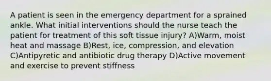 A patient is seen in the emergency department for a sprained ankle. What initial interventions should the nurse teach the patient for treatment of this soft tissue injury? A)Warm, moist heat and massage B)Rest, ice, compression, and elevation C)Antipyretic and antibiotic drug therapy D)Active movement and exercise to prevent stiffness