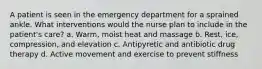 A patient is seen in the emergency department for a sprained ankle. What interventions would the nurse plan to include in the patient's care? a. Warm, moist heat and massage b. Rest, ice, compression, and elevation c. Antipyretic and antibiotic drug therapy d. Active movement and exercise to prevent stiffness