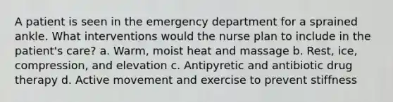 A patient is seen in the emergency department for a sprained ankle. What interventions would the nurse plan to include in the patient's care? a. Warm, moist heat and massage b. Rest, ice, compression, and elevation c. Antipyretic and antibiotic drug therapy d. Active movement and exercise to prevent stiffness