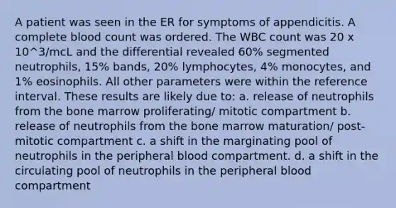 A patient was seen in the ER for symptoms of appendicitis. A complete blood count was ordered. The WBC count was 20 x 10^3/mcL and the differential revealed 60% segmented neutrophils, 15% bands, 20% lymphocytes, 4% monocytes, and 1% eosinophils. All other parameters were within the reference interval. These results are likely due to: a. release of neutrophils from the bone marrow proliferating/ mitotic compartment b. release of neutrophils from the bone marrow maturation/ post-mitotic compartment c. a shift in the marginating pool of neutrophils in the peripheral blood compartment. d. a shift in the circulating pool of neutrophils in the peripheral blood compartment